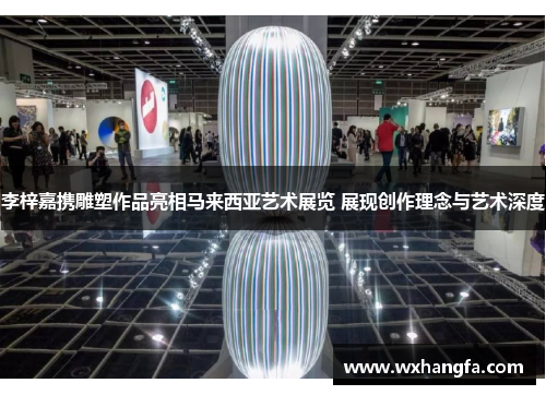 李梓嘉携雕塑作品亮相马来西亚艺术展览 展现创作理念与艺术深度
