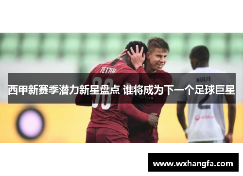 西甲新赛季潜力新星盘点 谁将成为下一个足球巨星